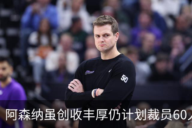 阿森纳虽创收丰厚仍计划裁员60人，多个部门受波及